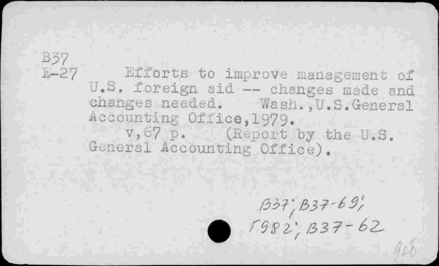 ﻿%57
E-27 Efforts to improve management of U.S. foreign aid — changes made and changes needed. Wash.,U.S.General Accounting Ofiice,1979.
v,67 P» (Report by the U.S. General Accounting Office).
£37'^/'